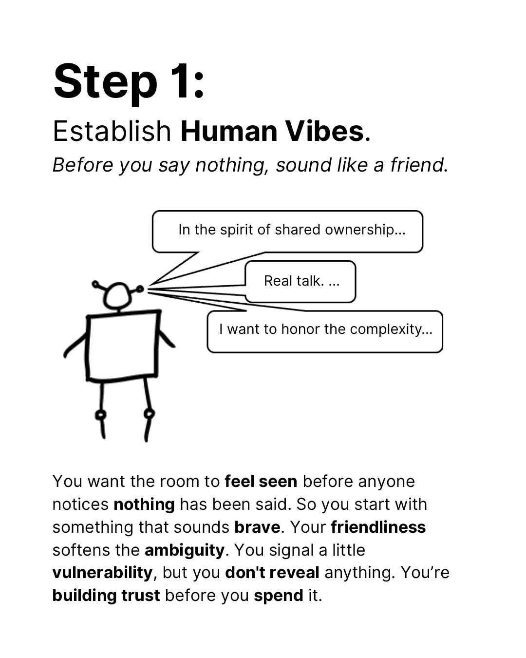Step 1: Establish human vibes. Before you say nothing, sound like a friend. The robot says: In the spirit of shared ownership. Real talk. I want to honor the complexity. You want the room to feel seen before anyone notices nothing has been said. So you start with something that sounds brave. Your friendliness softens the ambiguity. You signal a little vulnerability, but you don’t reveal anything. You’re building trust before you spend it.