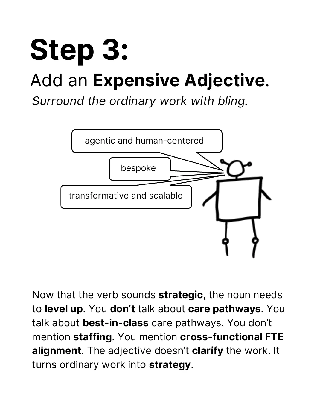 Step 3: Add an expensive adjective. Surround the ordinary work with bling. The robot says: agentic and human-centered, bespoke, transformative and scalable. Now that the verb sounds strategic, the noun needs to level up. You don’t talk about care pathways. You talk about best-in-class care pathways. You don’t mention staffing. You mention cross-functional FTE alignment. The adjective doesn’t clarify the work. It turns ordinary work into strategy.