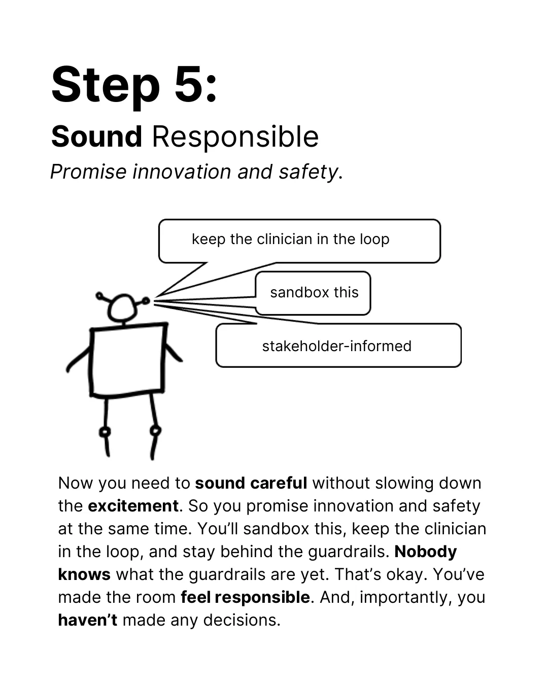 Step 5: Sound responsible. Promise innovation and safety. The robot says: keep the clinician in the loop, sandbox this, stakeholder-informed. Now you need to sound careful without slowing down the excitement. So you promise innovation and safety at the same time. You’ll sandbox this, keep the clinician in the loop, and stay behind the guardrails. Nobody knows what the guardrails are yet. That’s okay. You’ve made the room feel responsible. And, importantly, you haven’t made any decisions.